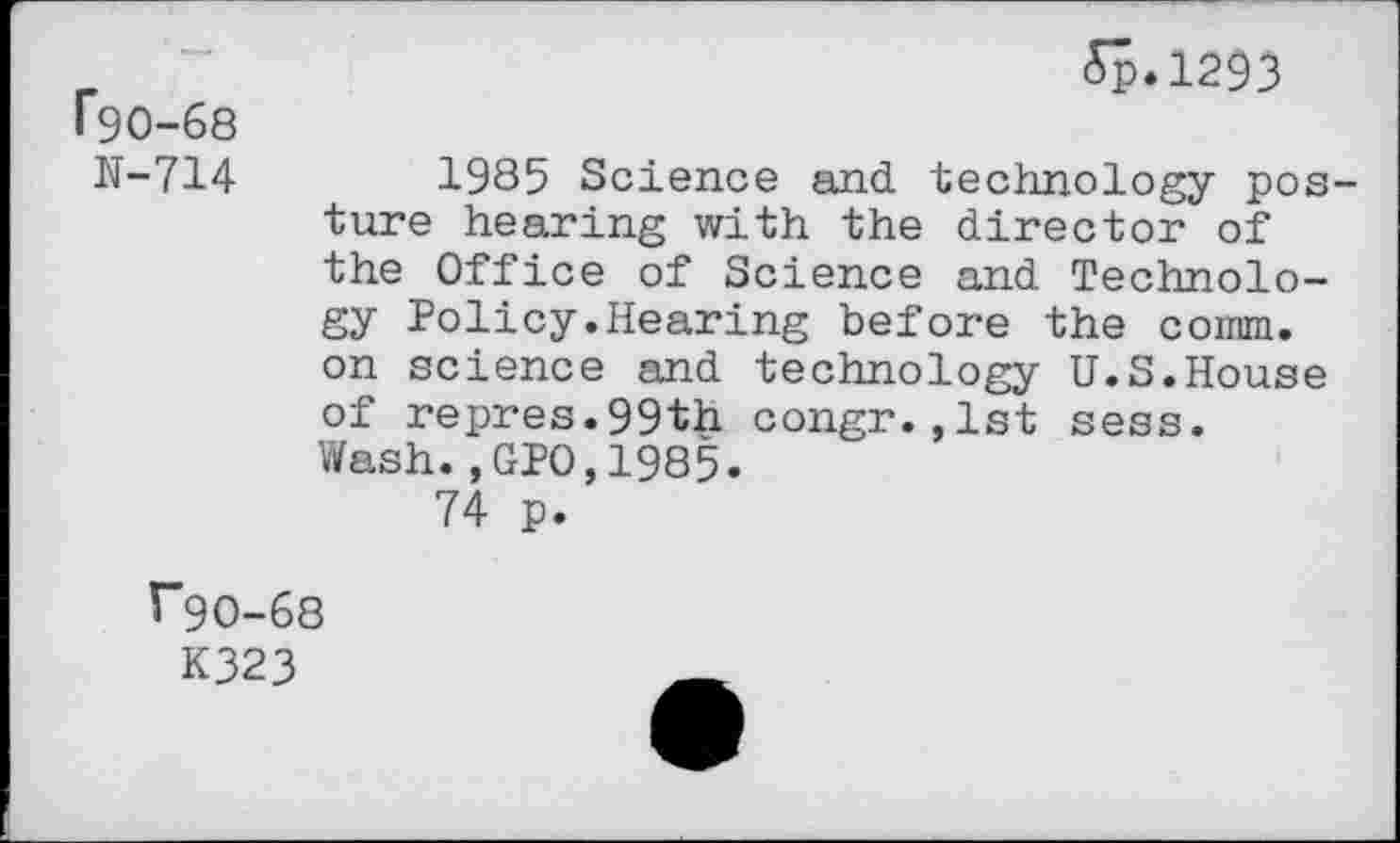 ﻿r90-68
N-714
£p*1293
1985 Science and technology posture hearing with the director of the Office of Science and Technology Policy.Hearing before the coinm. on science and technology U.S.House of repres.99th congr.,1st sess. Wash.,GPO,1985.
74 p.
^"90-68
K323